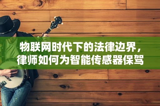 物联网时代下的法律边界，律师如何为智能传感器保驾护航？