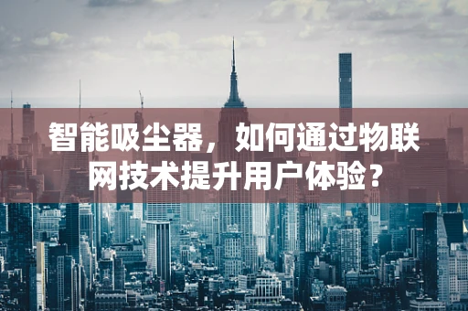 智能吸尘器，如何通过物联网技术提升用户体验？