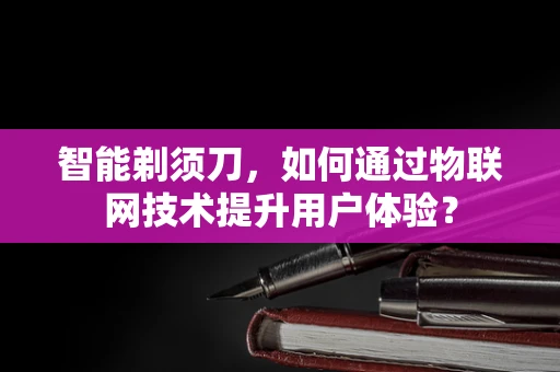 智能剃须刀，如何通过物联网技术提升用户体验？