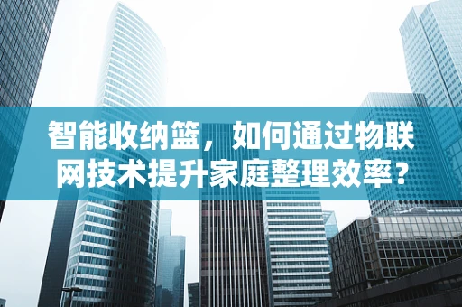 智能收纳篮，如何通过物联网技术提升家庭整理效率？