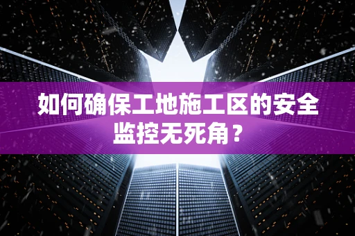 如何确保工地施工区的安全监控无死角？