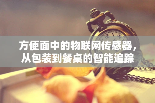 方便面中的物联网传感器，从包装到餐桌的智能追踪