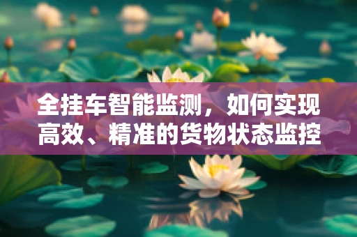 全挂车智能监测，如何实现高效、精准的货物状态监控？