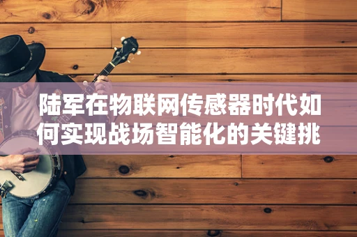 陆军在物联网传感器时代如何实现战场智能化的关键挑战？