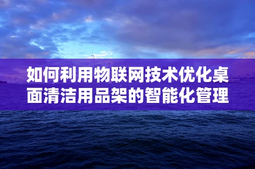 如何利用物联网技术优化桌面清洁用品架的智能化管理？