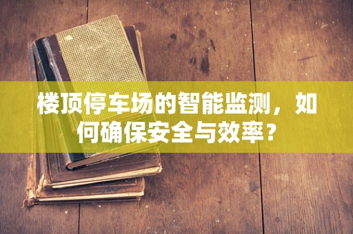 楼顶停车场的智能监测，如何确保安全与效率？