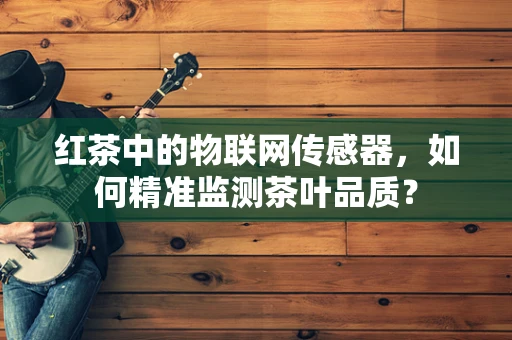红茶中的物联网传感器，如何精准监测茶叶品质？