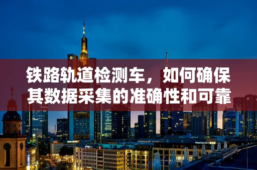 铁路轨道检测车，如何确保其数据采集的准确性和可靠性？