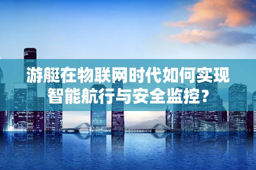 游艇在物联网时代如何实现智能航行与安全监控？