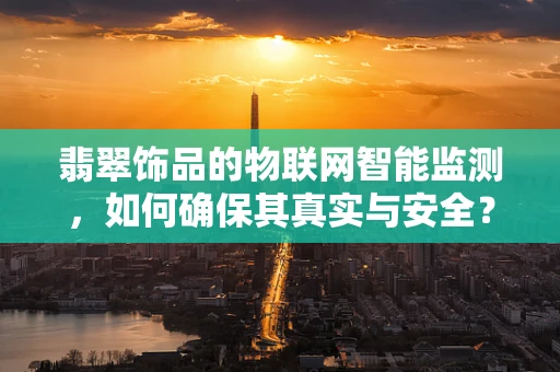 翡翠饰品的物联网智能监测，如何确保其真实与安全？
