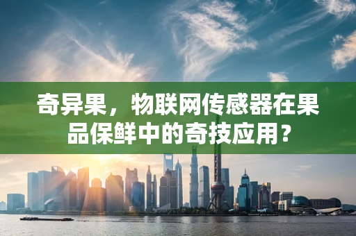 奇异果，物联网传感器在果品保鲜中的奇技应用？