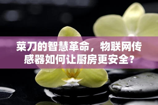 菜刀的智慧革命，物联网传感器如何让厨房更安全？