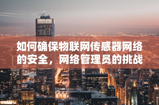 如何确保物联网传感器网络的安全，网络管理员的挑战与策略？