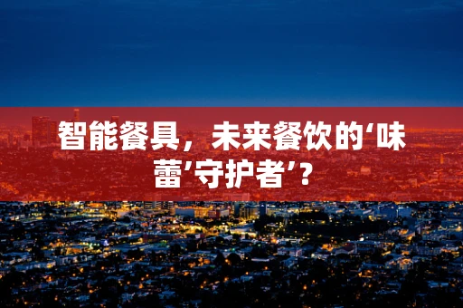 智能餐具，未来餐饮的‘味蕾’守护者’？