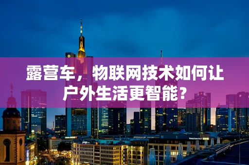 露营车，物联网技术如何让户外生活更智能？