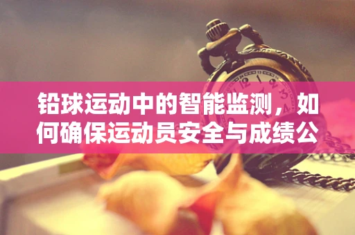 铅球运动中的智能监测，如何确保运动员安全与成绩公正？