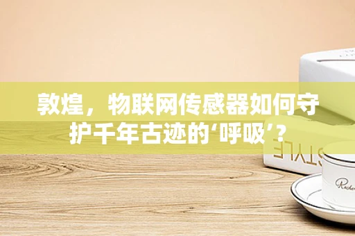 敦煌，物联网传感器如何守护千年古迹的‘呼吸’？