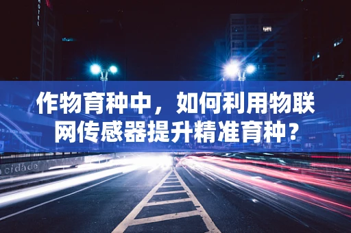 作物育种中，如何利用物联网传感器提升精准育种？
