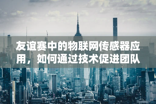 友谊赛中的物联网传感器应用，如何通过技术促进团队间的非正式交流？