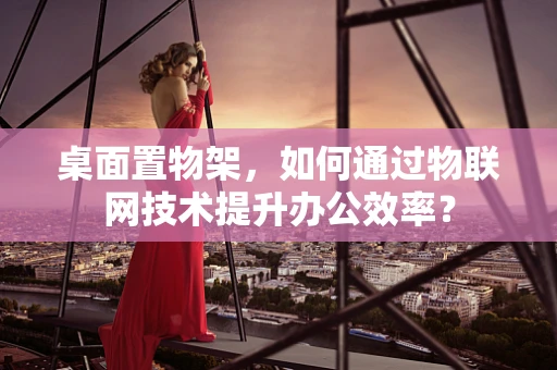 桌面置物架，如何通过物联网技术提升办公效率？