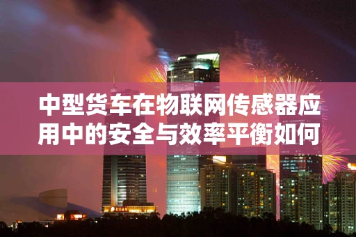 中型货车在物联网传感器应用中的安全与效率平衡如何实现？