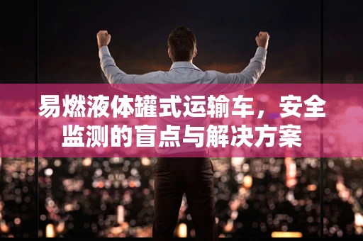 易燃液体罐式运输车，安全监测的盲点与解决方案