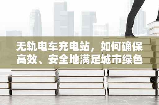 无轨电车充电站，如何确保高效、安全地满足城市绿色出行需求？