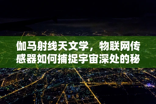 伽马射线天文学，物联网传感器如何捕捉宇宙深处的秘密？