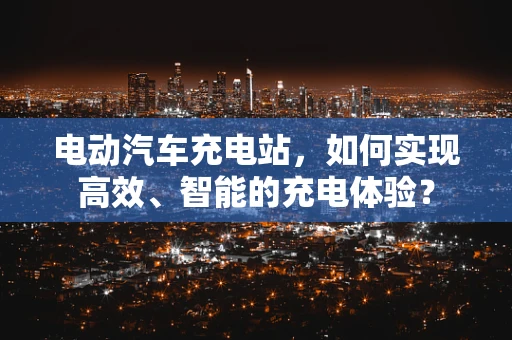 电动汽车充电站，如何实现高效、智能的充电体验？