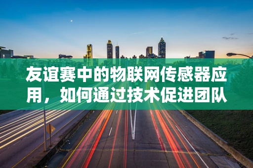 友谊赛中的物联网传感器应用，如何通过技术促进团队间的默契与协作？