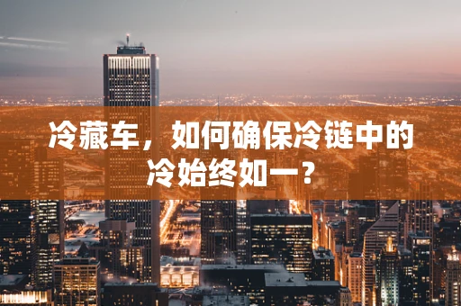 冷藏车，如何确保冷链中的冷始终如一？