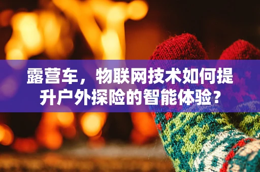 露营车，物联网技术如何提升户外探险的智能体验？
