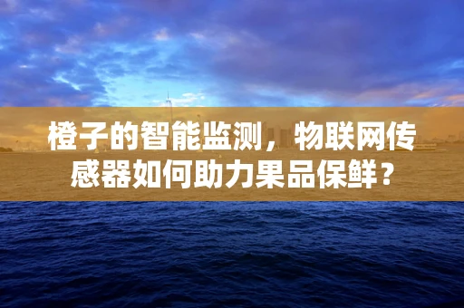 橙子的智能监测，物联网传感器如何助力果品保鲜？