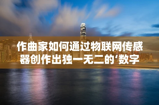 作曲家如何通过物联网传感器创作出独一无二的‘数字乐章’？