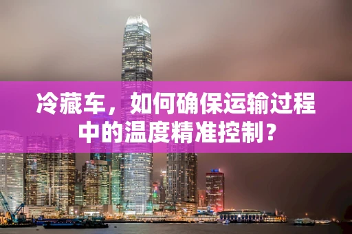 冷藏车，如何确保运输过程中的温度精准控制？
