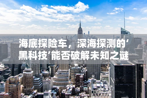 海底探险车，深海探测的‘黑科技’能否破解未知之谜？