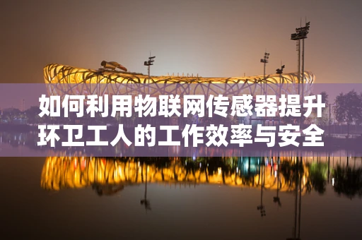 如何利用物联网传感器提升环卫工人的工作效率与安全？