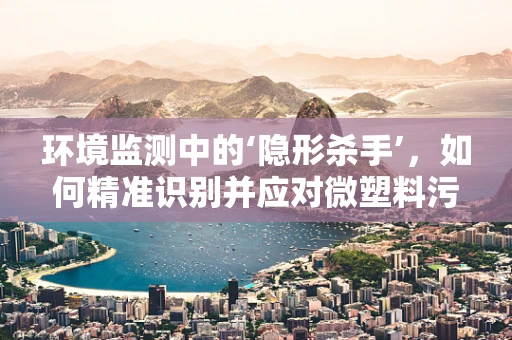 环境监测中的‘隐形杀手’，如何精准识别并应对微塑料污染？