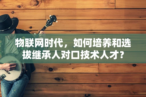 物联网时代，如何培养和选拔继承人对口技术人才？