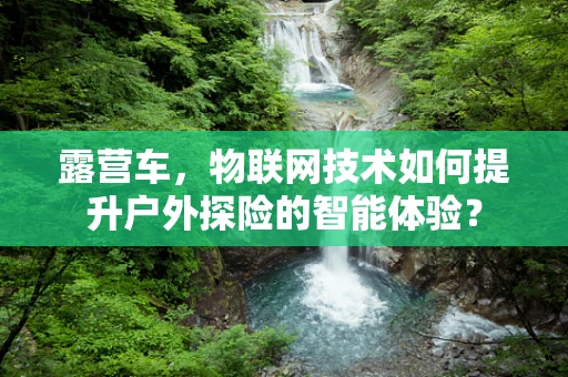 露营车，物联网技术如何提升户外探险的智能体验？