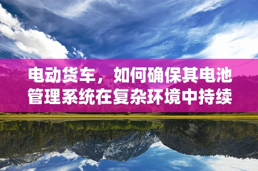 电动货车，如何确保其电池管理系统在复杂环境中持续高效？