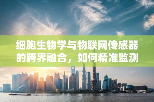 细胞生物学与物联网传感器的跨界融合，如何精准监测生物反应？