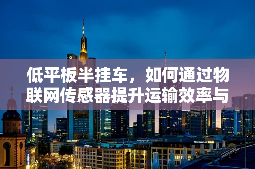 低平板半挂车，如何通过物联网传感器提升运输效率与安全？