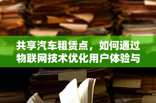 共享汽车租赁点，如何通过物联网技术优化用户体验与运营效率？