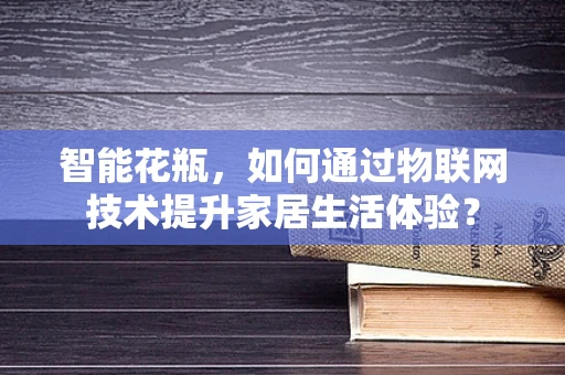 智能花瓶，如何通过物联网技术提升家居生活体验？