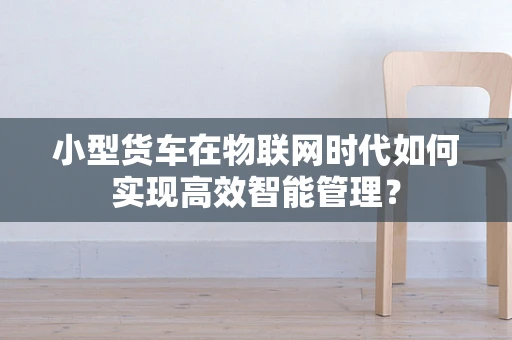 小型货车在物联网时代如何实现高效智能管理？