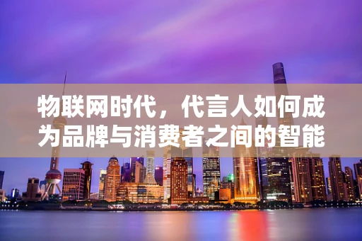 物联网时代，代言人如何成为品牌与消费者之间的智能桥梁？
