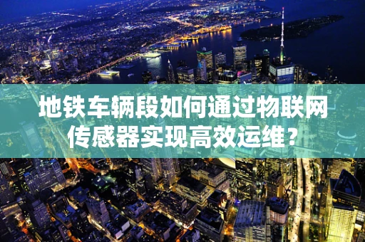 地铁车辆段如何通过物联网传感器实现高效运维？