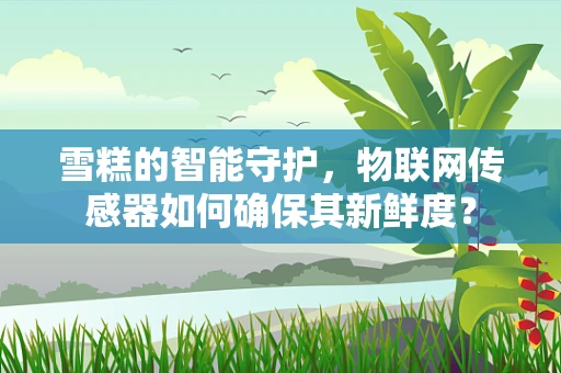 雪糕的智能守护，物联网传感器如何确保其新鲜度？