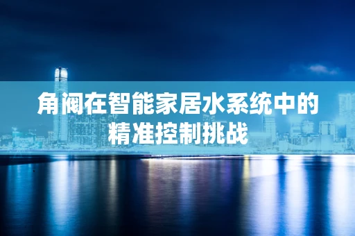角阀在智能家居水系统中的精准控制挑战